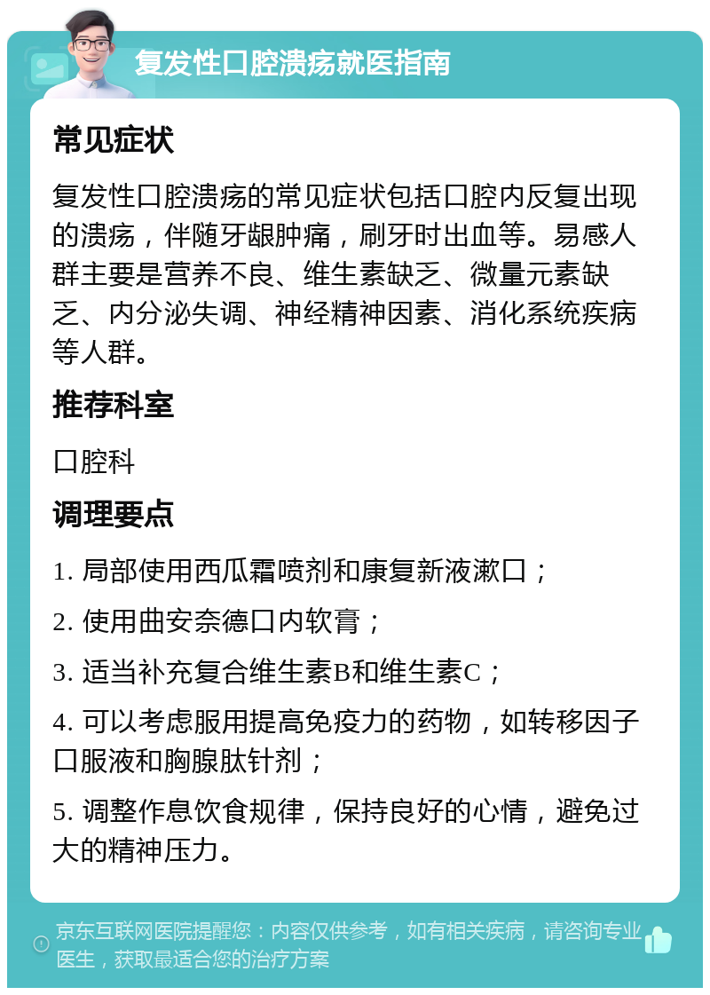 复发性口腔溃疡就医指南 常见症状 复发性口腔溃疡的常见症状包括口腔内反复出现的溃疡，伴随牙龈肿痛，刷牙时出血等。易感人群主要是营养不良、维生素缺乏、微量元素缺乏、内分泌失调、神经精神因素、消化系统疾病等人群。 推荐科室 口腔科 调理要点 1. 局部使用西瓜霜喷剂和康复新液漱口； 2. 使用曲安奈德口内软膏； 3. 适当补充复合维生素B和维生素C； 4. 可以考虑服用提高免疫力的药物，如转移因子口服液和胸腺肽针剂； 5. 调整作息饮食规律，保持良好的心情，避免过大的精神压力。