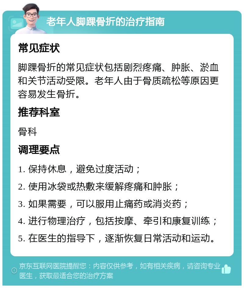 老年人脚踝骨折的治疗指南 常见症状 脚踝骨折的常见症状包括剧烈疼痛、肿胀、淤血和关节活动受限。老年人由于骨质疏松等原因更容易发生骨折。 推荐科室 骨科 调理要点 1. 保持休息，避免过度活动； 2. 使用冰袋或热敷来缓解疼痛和肿胀； 3. 如果需要，可以服用止痛药或消炎药； 4. 进行物理治疗，包括按摩、牵引和康复训练； 5. 在医生的指导下，逐渐恢复日常活动和运动。