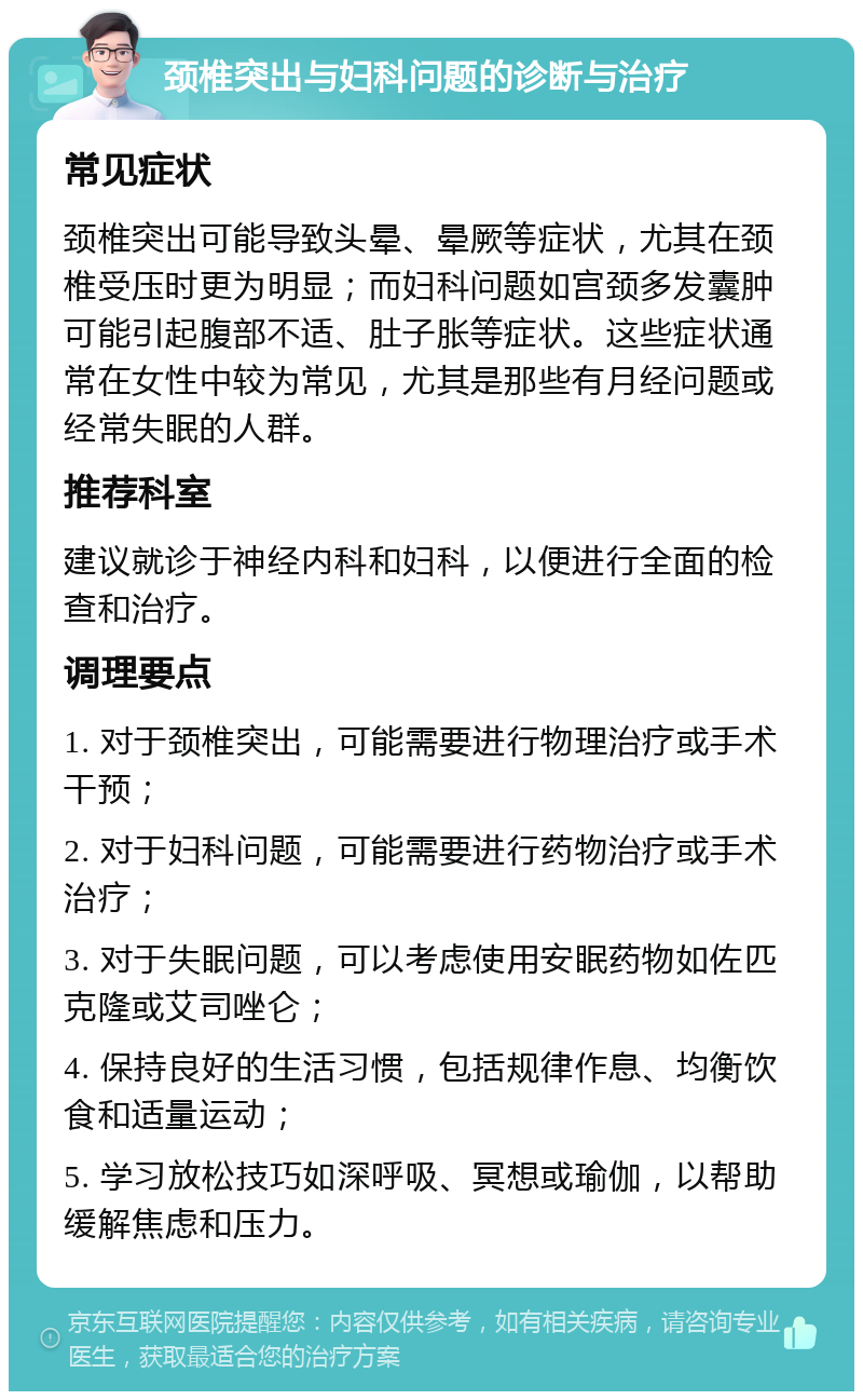 颈椎突出与妇科问题的诊断与治疗 常见症状 颈椎突出可能导致头晕、晕厥等症状，尤其在颈椎受压时更为明显；而妇科问题如宫颈多发囊肿可能引起腹部不适、肚子胀等症状。这些症状通常在女性中较为常见，尤其是那些有月经问题或经常失眠的人群。 推荐科室 建议就诊于神经内科和妇科，以便进行全面的检查和治疗。 调理要点 1. 对于颈椎突出，可能需要进行物理治疗或手术干预； 2. 对于妇科问题，可能需要进行药物治疗或手术治疗； 3. 对于失眠问题，可以考虑使用安眠药物如佐匹克隆或艾司唑仑； 4. 保持良好的生活习惯，包括规律作息、均衡饮食和适量运动； 5. 学习放松技巧如深呼吸、冥想或瑜伽，以帮助缓解焦虑和压力。