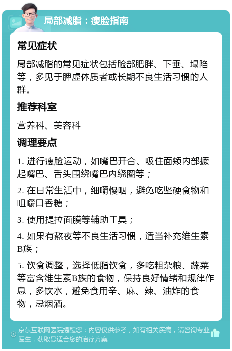 局部减脂：瘦脸指南 常见症状 局部减脂的常见症状包括脸部肥胖、下垂、塌陷等，多见于脾虚体质者或长期不良生活习惯的人群。 推荐科室 营养科、美容科 调理要点 1. 进行瘦脸运动，如嘴巴开合、吸住面颊内部撅起嘴巴、舌头围绕嘴巴内绕圈等； 2. 在日常生活中，细嚼慢咽，避免吃坚硬食物和咀嚼口香糖； 3. 使用提拉面膜等辅助工具； 4. 如果有熬夜等不良生活习惯，适当补充维生素B族； 5. 饮食调整，选择低脂饮食，多吃粗杂粮、蔬菜等富含维生素B族的食物，保持良好情绪和规律作息，多饮水，避免食用辛、麻、辣、油炸的食物，忌烟酒。