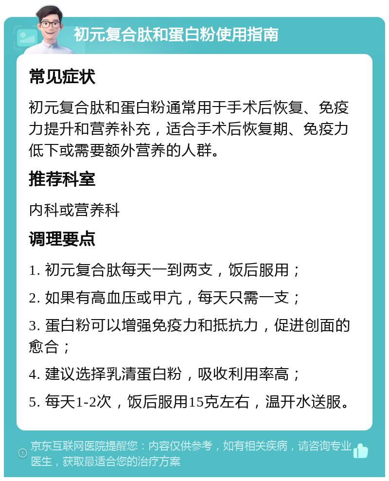 初元复合肽和蛋白粉使用指南 常见症状 初元复合肽和蛋白粉通常用于手术后恢复、免疫力提升和营养补充，适合手术后恢复期、免疫力低下或需要额外营养的人群。 推荐科室 内科或营养科 调理要点 1. 初元复合肽每天一到两支，饭后服用； 2. 如果有高血压或甲亢，每天只需一支； 3. 蛋白粉可以增强免疫力和抵抗力，促进创面的愈合； 4. 建议选择乳清蛋白粉，吸收利用率高； 5. 每天1-2次，饭后服用15克左右，温开水送服。