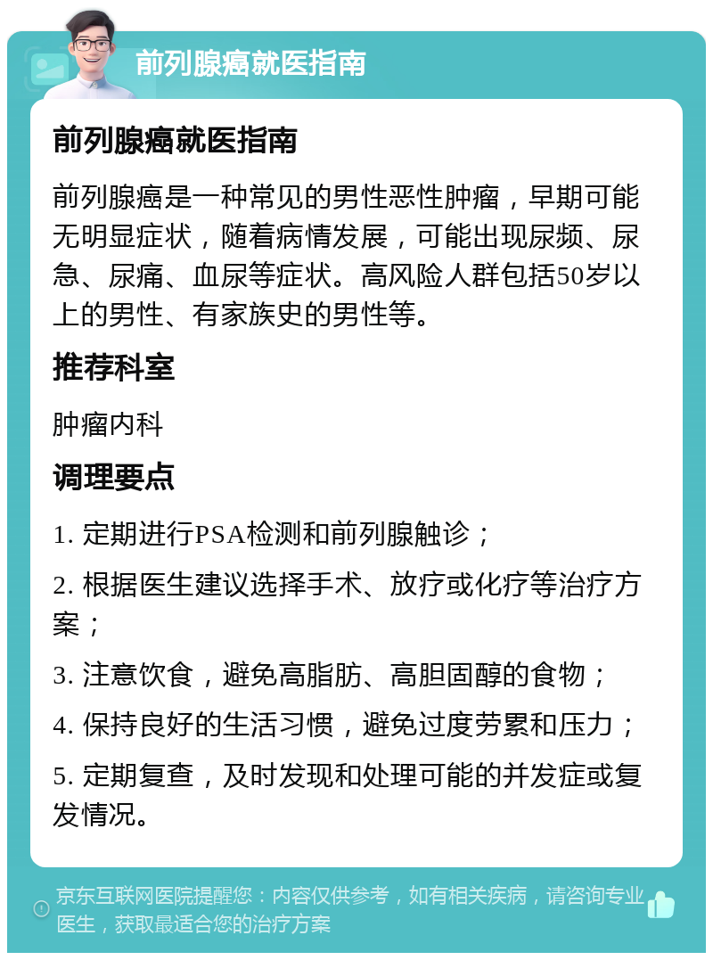 前列腺癌就医指南 前列腺癌就医指南 前列腺癌是一种常见的男性恶性肿瘤，早期可能无明显症状，随着病情发展，可能出现尿频、尿急、尿痛、血尿等症状。高风险人群包括50岁以上的男性、有家族史的男性等。 推荐科室 肿瘤内科 调理要点 1. 定期进行PSA检测和前列腺触诊； 2. 根据医生建议选择手术、放疗或化疗等治疗方案； 3. 注意饮食，避免高脂肪、高胆固醇的食物； 4. 保持良好的生活习惯，避免过度劳累和压力； 5. 定期复查，及时发现和处理可能的并发症或复发情况。