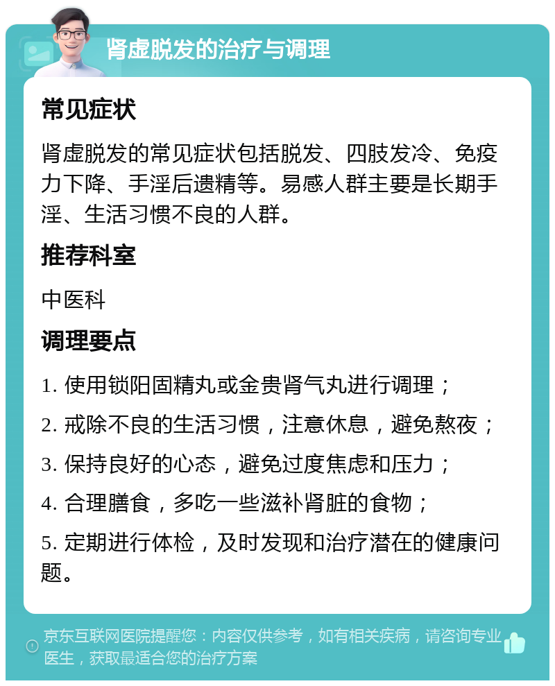 肾虚脱发的治疗与调理 常见症状 肾虚脱发的常见症状包括脱发、四肢发冷、免疫力下降、手淫后遗精等。易感人群主要是长期手淫、生活习惯不良的人群。 推荐科室 中医科 调理要点 1. 使用锁阳固精丸或金贵肾气丸进行调理； 2. 戒除不良的生活习惯，注意休息，避免熬夜； 3. 保持良好的心态，避免过度焦虑和压力； 4. 合理膳食，多吃一些滋补肾脏的食物； 5. 定期进行体检，及时发现和治疗潜在的健康问题。