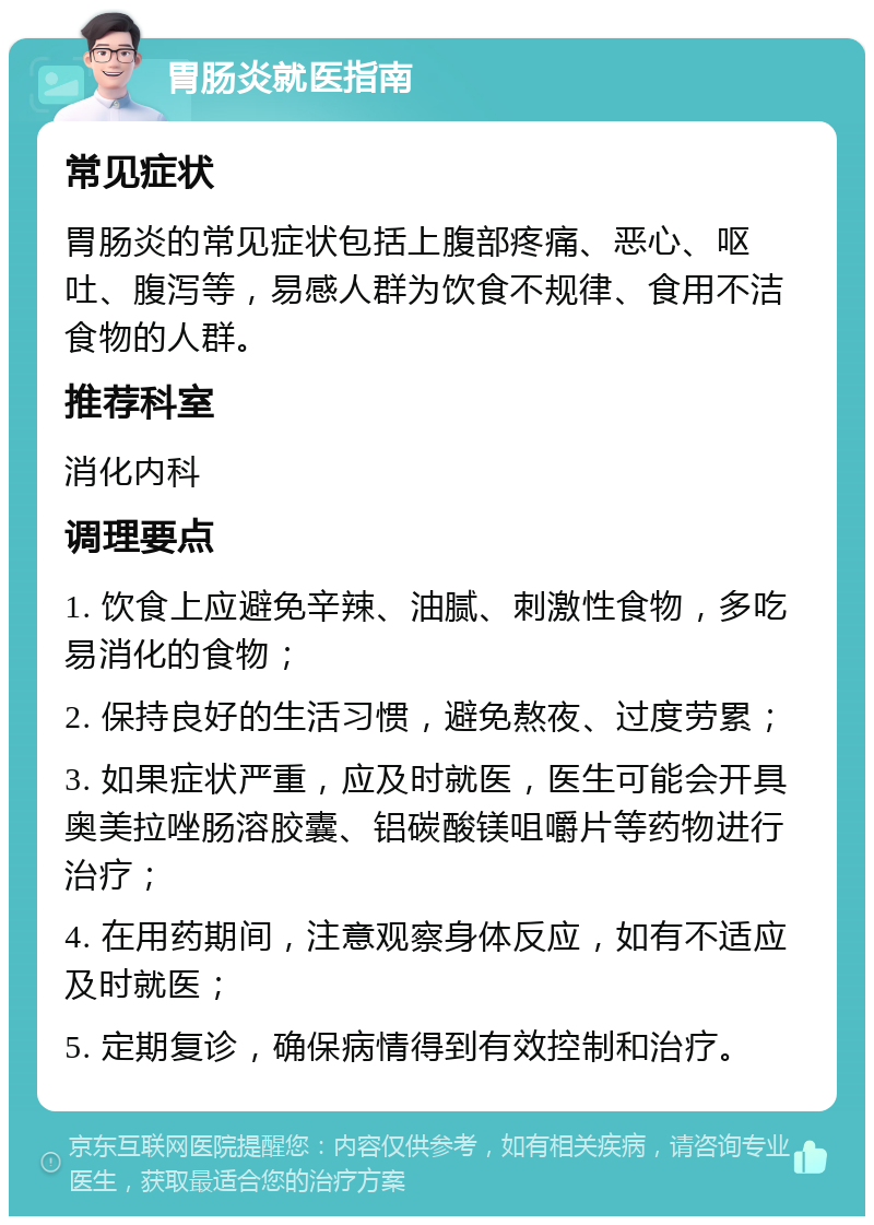 胃肠炎就医指南 常见症状 胃肠炎的常见症状包括上腹部疼痛、恶心、呕吐、腹泻等，易感人群为饮食不规律、食用不洁食物的人群。 推荐科室 消化内科 调理要点 1. 饮食上应避免辛辣、油腻、刺激性食物，多吃易消化的食物； 2. 保持良好的生活习惯，避免熬夜、过度劳累； 3. 如果症状严重，应及时就医，医生可能会开具奥美拉唑肠溶胶囊、铝碳酸镁咀嚼片等药物进行治疗； 4. 在用药期间，注意观察身体反应，如有不适应及时就医； 5. 定期复诊，确保病情得到有效控制和治疗。