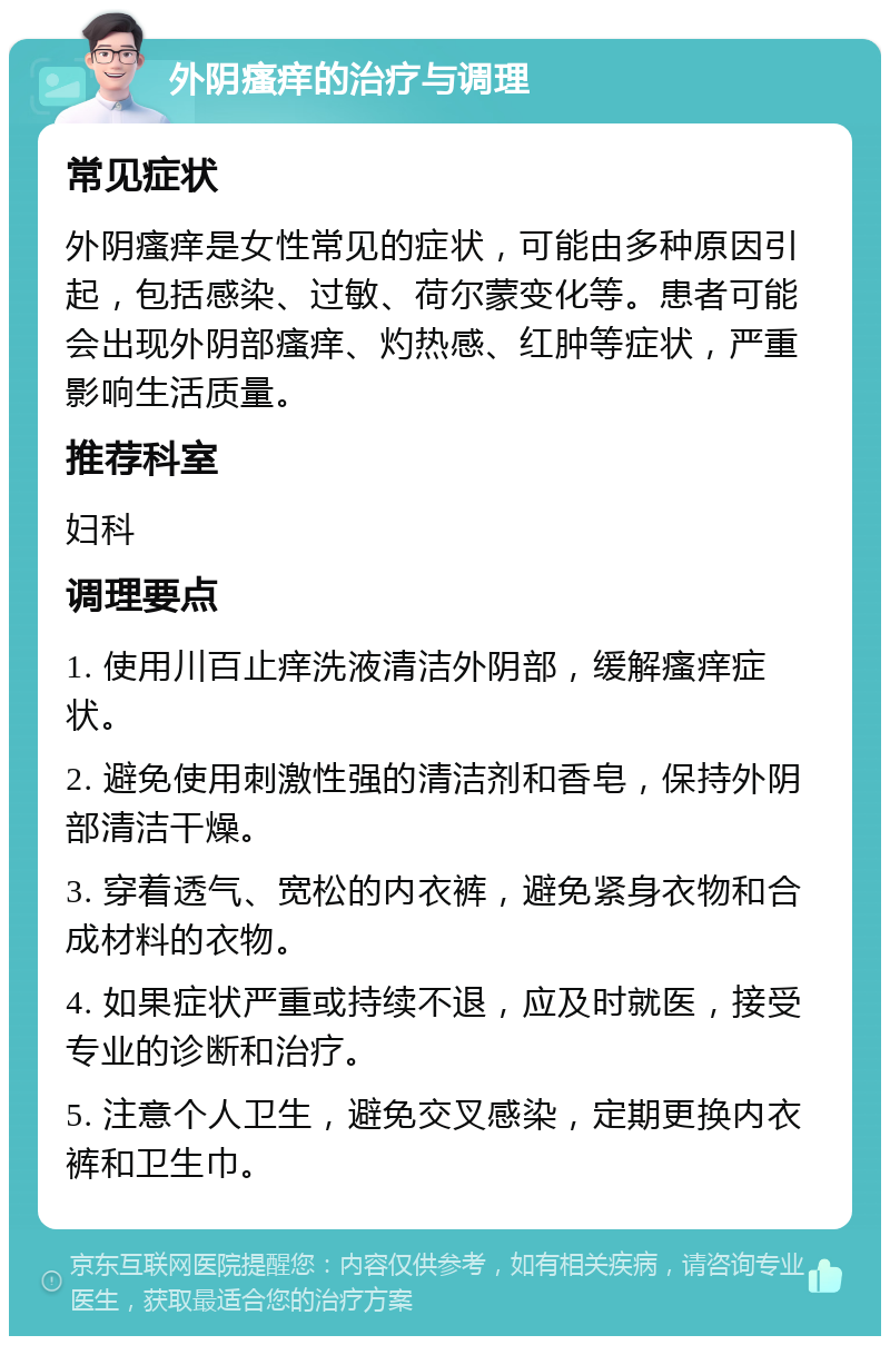 外阴瘙痒的治疗与调理 常见症状 外阴瘙痒是女性常见的症状，可能由多种原因引起，包括感染、过敏、荷尔蒙变化等。患者可能会出现外阴部瘙痒、灼热感、红肿等症状，严重影响生活质量。 推荐科室 妇科 调理要点 1. 使用川百止痒洗液清洁外阴部，缓解瘙痒症状。 2. 避免使用刺激性强的清洁剂和香皂，保持外阴部清洁干燥。 3. 穿着透气、宽松的内衣裤，避免紧身衣物和合成材料的衣物。 4. 如果症状严重或持续不退，应及时就医，接受专业的诊断和治疗。 5. 注意个人卫生，避免交叉感染，定期更换内衣裤和卫生巾。