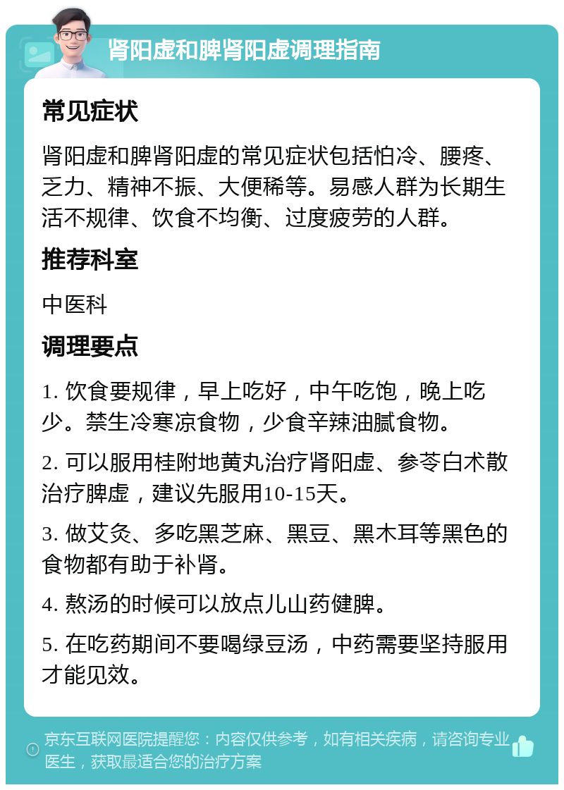 肾阳虚和脾肾阳虚调理指南 常见症状 肾阳虚和脾肾阳虚的常见症状包括怕冷、腰疼、乏力、精神不振、大便稀等。易感人群为长期生活不规律、饮食不均衡、过度疲劳的人群。 推荐科室 中医科 调理要点 1. 饮食要规律，早上吃好，中午吃饱，晚上吃少。禁生冷寒凉食物，少食辛辣油腻食物。 2. 可以服用桂附地黄丸治疗肾阳虚、参苓白术散治疗脾虚，建议先服用10-15天。 3. 做艾灸、多吃黑芝麻、黑豆、黑木耳等黑色的食物都有助于补肾。 4. 熬汤的时候可以放点儿山药健脾。 5. 在吃药期间不要喝绿豆汤，中药需要坚持服用才能见效。