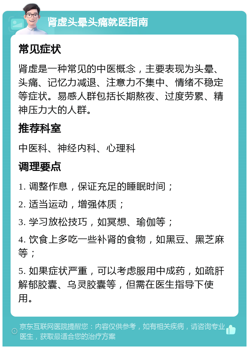 肾虚头晕头痛就医指南 常见症状 肾虚是一种常见的中医概念，主要表现为头晕、头痛、记忆力减退、注意力不集中、情绪不稳定等症状。易感人群包括长期熬夜、过度劳累、精神压力大的人群。 推荐科室 中医科、神经内科、心理科 调理要点 1. 调整作息，保证充足的睡眠时间； 2. 适当运动，增强体质； 3. 学习放松技巧，如冥想、瑜伽等； 4. 饮食上多吃一些补肾的食物，如黑豆、黑芝麻等； 5. 如果症状严重，可以考虑服用中成药，如疏肝解郁胶囊、乌灵胶囊等，但需在医生指导下使用。