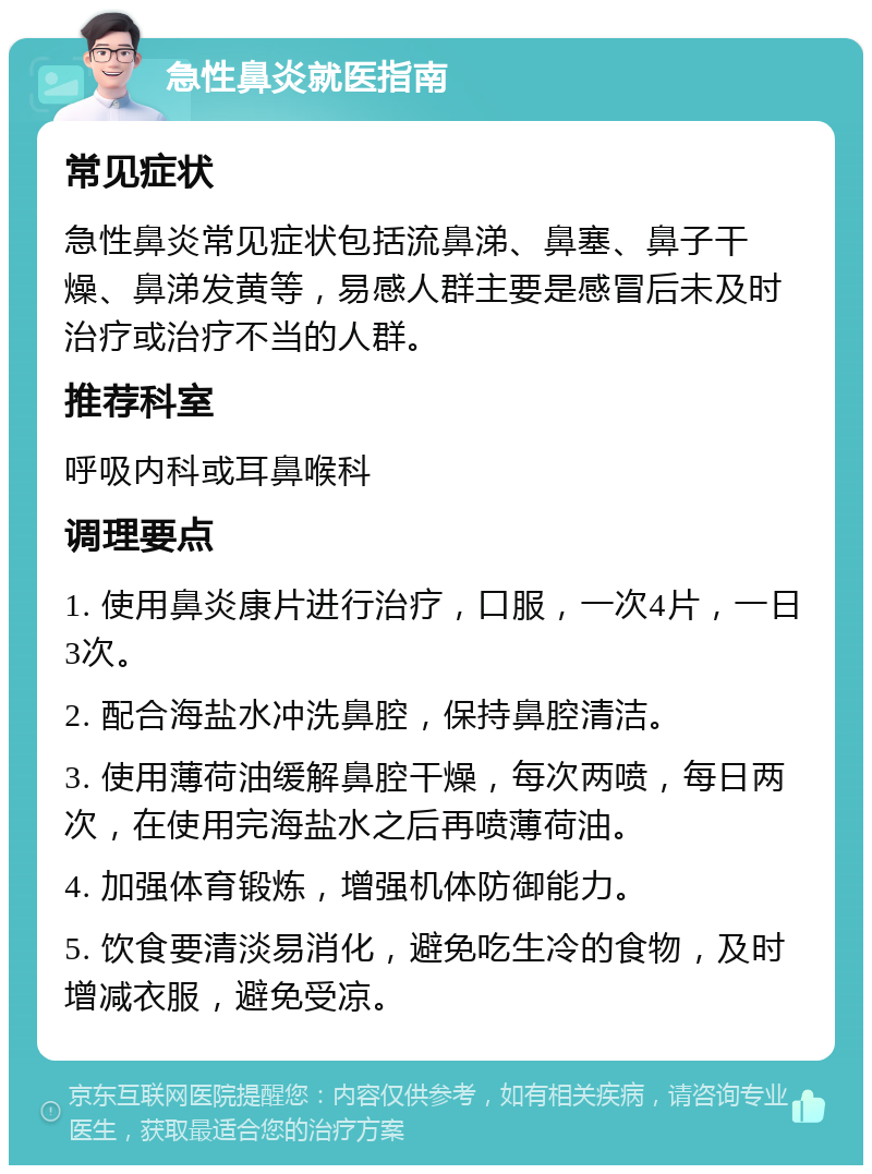 急性鼻炎就医指南 常见症状 急性鼻炎常见症状包括流鼻涕、鼻塞、鼻子干燥、鼻涕发黄等，易感人群主要是感冒后未及时治疗或治疗不当的人群。 推荐科室 呼吸内科或耳鼻喉科 调理要点 1. 使用鼻炎康片进行治疗，口服，一次4片，一日3次。 2. 配合海盐水冲洗鼻腔，保持鼻腔清洁。 3. 使用薄荷油缓解鼻腔干燥，每次两喷，每日两次，在使用完海盐水之后再喷薄荷油。 4. 加强体育锻炼，增强机体防御能力。 5. 饮食要清淡易消化，避免吃生冷的食物，及时增减衣服，避免受凉。