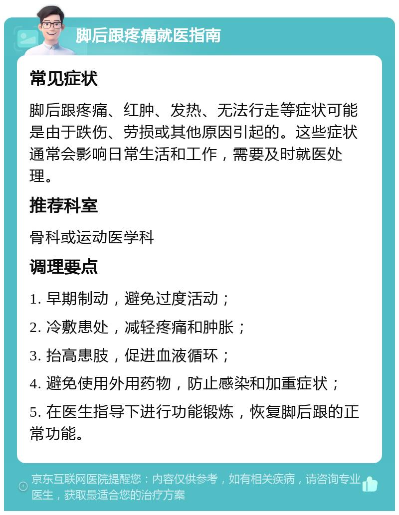 脚后跟疼痛就医指南 常见症状 脚后跟疼痛、红肿、发热、无法行走等症状可能是由于跌伤、劳损或其他原因引起的。这些症状通常会影响日常生活和工作，需要及时就医处理。 推荐科室 骨科或运动医学科 调理要点 1. 早期制动，避免过度活动； 2. 冷敷患处，减轻疼痛和肿胀； 3. 抬高患肢，促进血液循环； 4. 避免使用外用药物，防止感染和加重症状； 5. 在医生指导下进行功能锻炼，恢复脚后跟的正常功能。