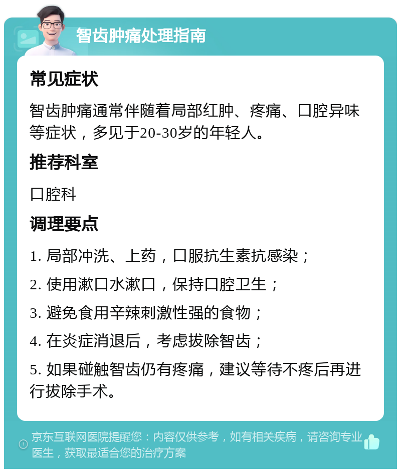 智齿肿痛处理指南 常见症状 智齿肿痛通常伴随着局部红肿、疼痛、口腔异味等症状，多见于20-30岁的年轻人。 推荐科室 口腔科 调理要点 1. 局部冲洗、上药，口服抗生素抗感染； 2. 使用漱口水漱口，保持口腔卫生； 3. 避免食用辛辣刺激性强的食物； 4. 在炎症消退后，考虑拔除智齿； 5. 如果碰触智齿仍有疼痛，建议等待不疼后再进行拔除手术。