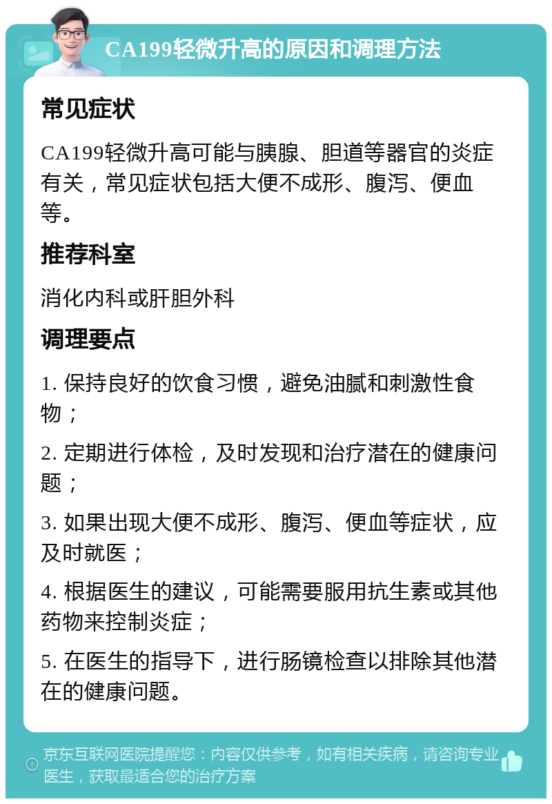 CA199轻微升高的原因和调理方法 常见症状 CA199轻微升高可能与胰腺、胆道等器官的炎症有关，常见症状包括大便不成形、腹泻、便血等。 推荐科室 消化内科或肝胆外科 调理要点 1. 保持良好的饮食习惯，避免油腻和刺激性食物； 2. 定期进行体检，及时发现和治疗潜在的健康问题； 3. 如果出现大便不成形、腹泻、便血等症状，应及时就医； 4. 根据医生的建议，可能需要服用抗生素或其他药物来控制炎症； 5. 在医生的指导下，进行肠镜检查以排除其他潜在的健康问题。