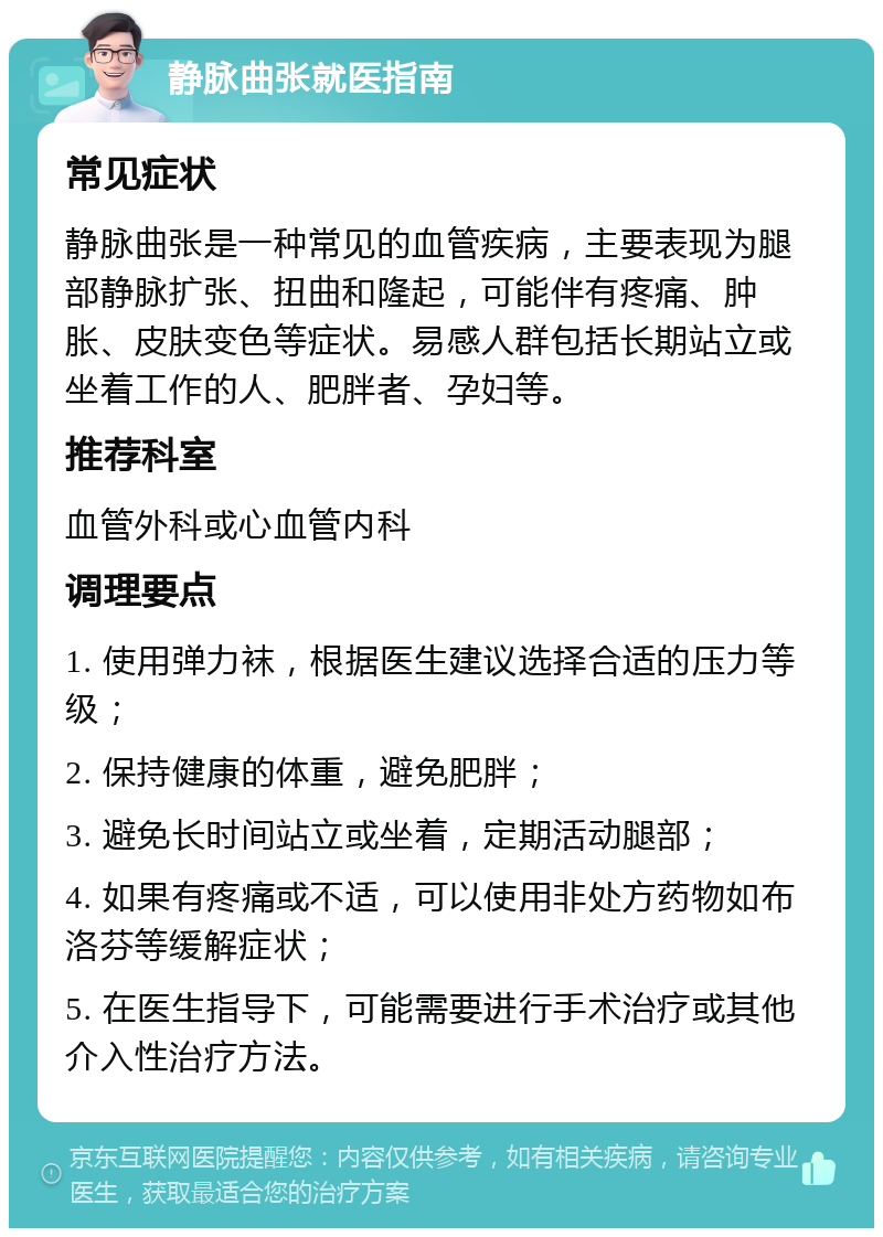 静脉曲张就医指南 常见症状 静脉曲张是一种常见的血管疾病，主要表现为腿部静脉扩张、扭曲和隆起，可能伴有疼痛、肿胀、皮肤变色等症状。易感人群包括长期站立或坐着工作的人、肥胖者、孕妇等。 推荐科室 血管外科或心血管内科 调理要点 1. 使用弹力袜，根据医生建议选择合适的压力等级； 2. 保持健康的体重，避免肥胖； 3. 避免长时间站立或坐着，定期活动腿部； 4. 如果有疼痛或不适，可以使用非处方药物如布洛芬等缓解症状； 5. 在医生指导下，可能需要进行手术治疗或其他介入性治疗方法。