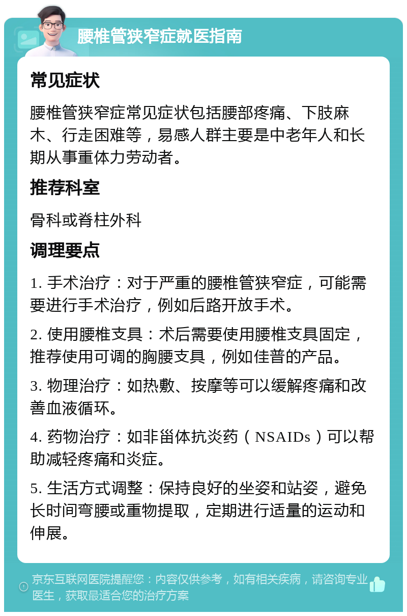 腰椎管狭窄症就医指南 常见症状 腰椎管狭窄症常见症状包括腰部疼痛、下肢麻木、行走困难等，易感人群主要是中老年人和长期从事重体力劳动者。 推荐科室 骨科或脊柱外科 调理要点 1. 手术治疗：对于严重的腰椎管狭窄症，可能需要进行手术治疗，例如后路开放手术。 2. 使用腰椎支具：术后需要使用腰椎支具固定，推荐使用可调的胸腰支具，例如佳普的产品。 3. 物理治疗：如热敷、按摩等可以缓解疼痛和改善血液循环。 4. 药物治疗：如非甾体抗炎药（NSAIDs）可以帮助减轻疼痛和炎症。 5. 生活方式调整：保持良好的坐姿和站姿，避免长时间弯腰或重物提取，定期进行适量的运动和伸展。