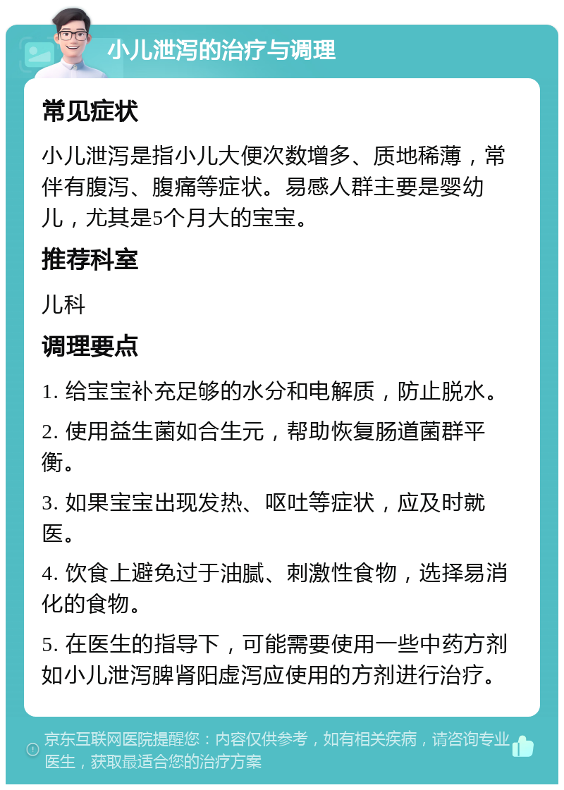 小儿泄泻的治疗与调理 常见症状 小儿泄泻是指小儿大便次数增多、质地稀薄，常伴有腹泻、腹痛等症状。易感人群主要是婴幼儿，尤其是5个月大的宝宝。 推荐科室 儿科 调理要点 1. 给宝宝补充足够的水分和电解质，防止脱水。 2. 使用益生菌如合生元，帮助恢复肠道菌群平衡。 3. 如果宝宝出现发热、呕吐等症状，应及时就医。 4. 饮食上避免过于油腻、刺激性食物，选择易消化的食物。 5. 在医生的指导下，可能需要使用一些中药方剂如小儿泄泻脾肾阳虚泻应使用的方剂进行治疗。