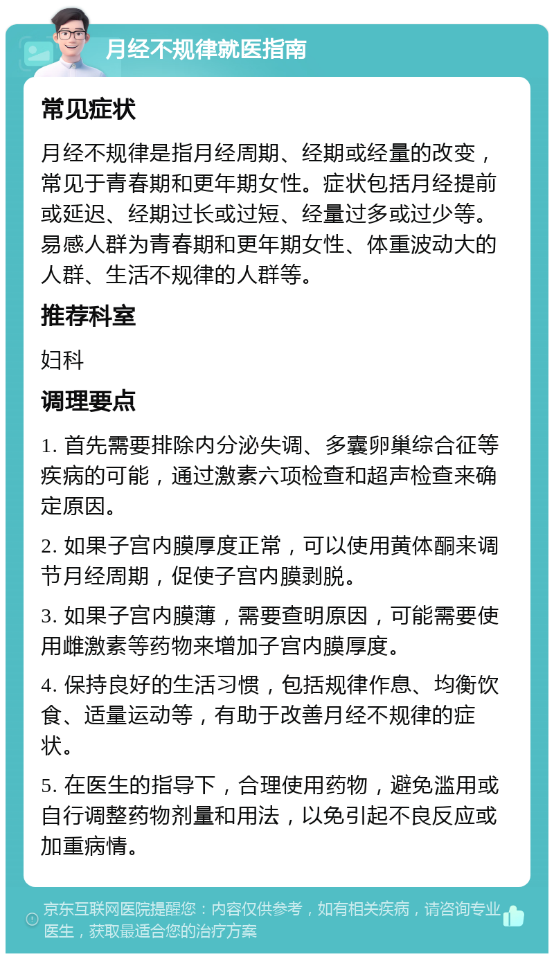 月经不规律就医指南 常见症状 月经不规律是指月经周期、经期或经量的改变，常见于青春期和更年期女性。症状包括月经提前或延迟、经期过长或过短、经量过多或过少等。易感人群为青春期和更年期女性、体重波动大的人群、生活不规律的人群等。 推荐科室 妇科 调理要点 1. 首先需要排除内分泌失调、多囊卵巢综合征等疾病的可能，通过激素六项检查和超声检查来确定原因。 2. 如果子宫内膜厚度正常，可以使用黄体酮来调节月经周期，促使子宫内膜剥脱。 3. 如果子宫内膜薄，需要查明原因，可能需要使用雌激素等药物来增加子宫内膜厚度。 4. 保持良好的生活习惯，包括规律作息、均衡饮食、适量运动等，有助于改善月经不规律的症状。 5. 在医生的指导下，合理使用药物，避免滥用或自行调整药物剂量和用法，以免引起不良反应或加重病情。