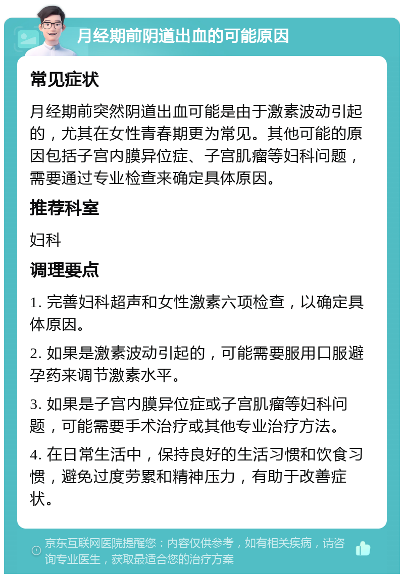 月经期前阴道出血的可能原因 常见症状 月经期前突然阴道出血可能是由于激素波动引起的，尤其在女性青春期更为常见。其他可能的原因包括子宫内膜异位症、子宫肌瘤等妇科问题，需要通过专业检查来确定具体原因。 推荐科室 妇科 调理要点 1. 完善妇科超声和女性激素六项检查，以确定具体原因。 2. 如果是激素波动引起的，可能需要服用口服避孕药来调节激素水平。 3. 如果是子宫内膜异位症或子宫肌瘤等妇科问题，可能需要手术治疗或其他专业治疗方法。 4. 在日常生活中，保持良好的生活习惯和饮食习惯，避免过度劳累和精神压力，有助于改善症状。