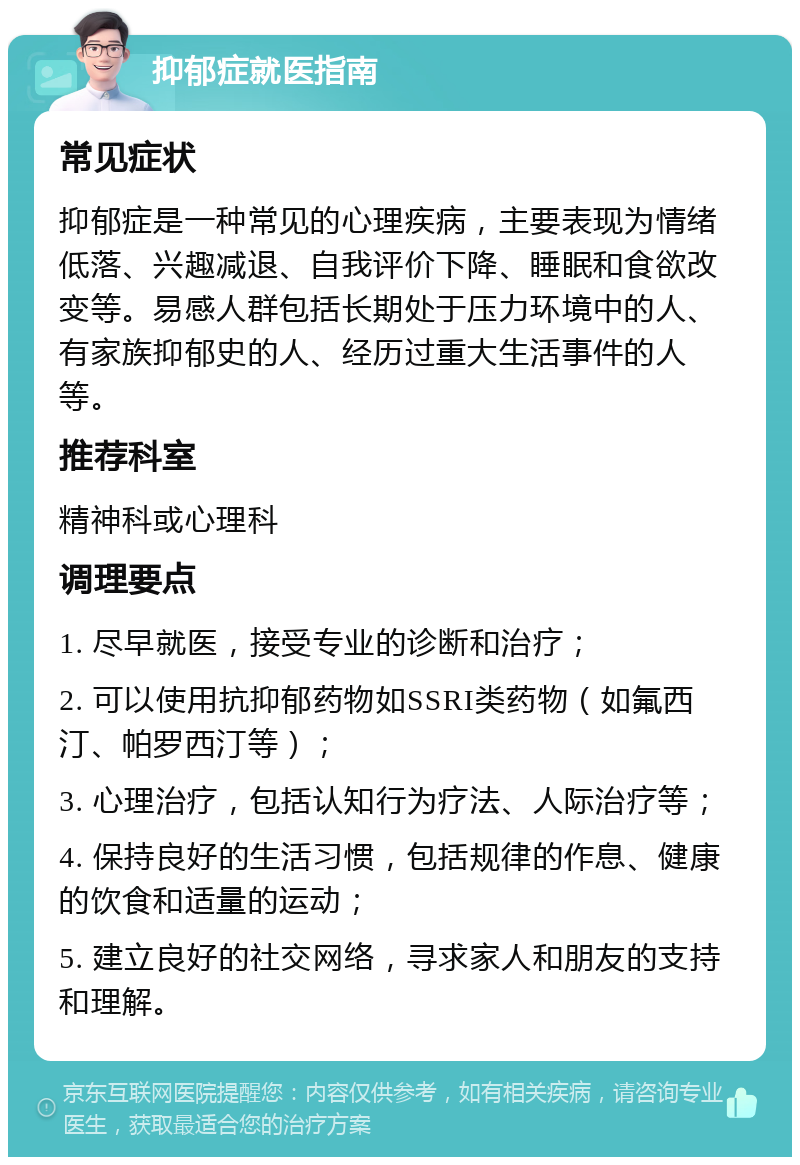 抑郁症就医指南 常见症状 抑郁症是一种常见的心理疾病，主要表现为情绪低落、兴趣减退、自我评价下降、睡眠和食欲改变等。易感人群包括长期处于压力环境中的人、有家族抑郁史的人、经历过重大生活事件的人等。 推荐科室 精神科或心理科 调理要点 1. 尽早就医，接受专业的诊断和治疗； 2. 可以使用抗抑郁药物如SSRI类药物（如氟西汀、帕罗西汀等）； 3. 心理治疗，包括认知行为疗法、人际治疗等； 4. 保持良好的生活习惯，包括规律的作息、健康的饮食和适量的运动； 5. 建立良好的社交网络，寻求家人和朋友的支持和理解。