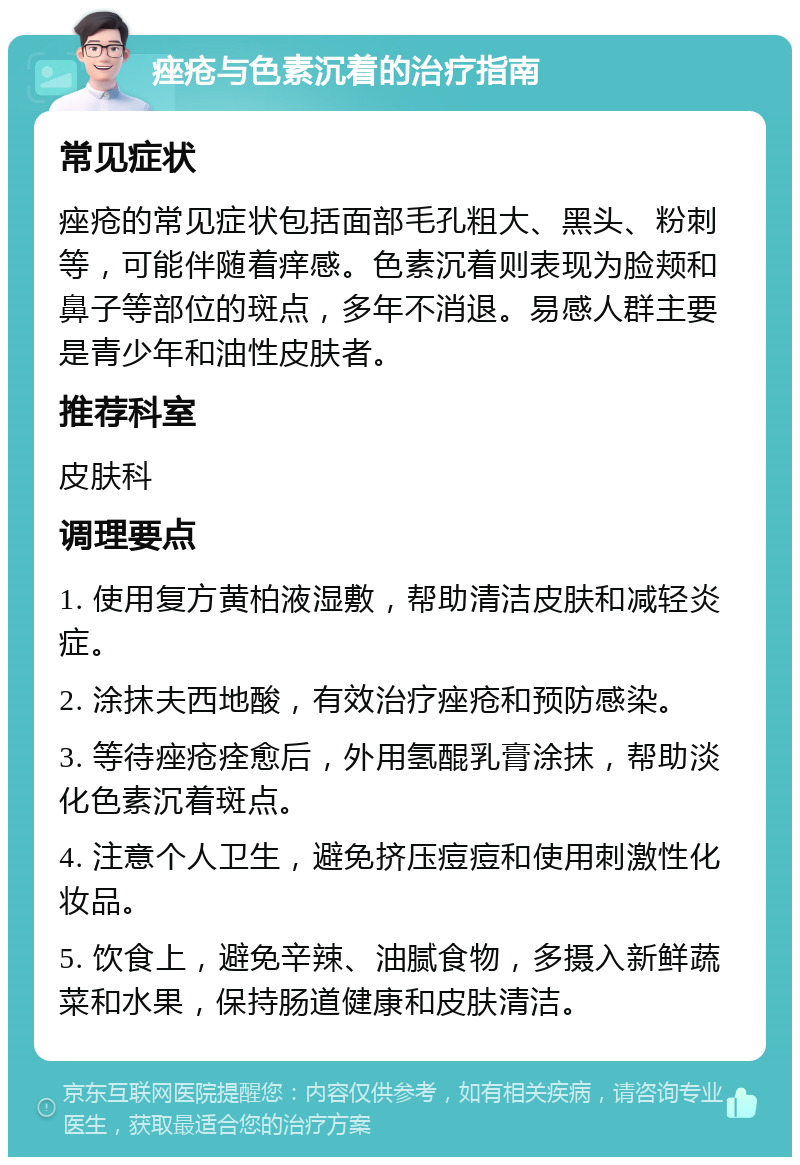 痤疮与色素沉着的治疗指南 常见症状 痤疮的常见症状包括面部毛孔粗大、黑头、粉刺等，可能伴随着痒感。色素沉着则表现为脸颊和鼻子等部位的斑点，多年不消退。易感人群主要是青少年和油性皮肤者。 推荐科室 皮肤科 调理要点 1. 使用复方黄柏液湿敷，帮助清洁皮肤和减轻炎症。 2. 涂抹夫西地酸，有效治疗痤疮和预防感染。 3. 等待痤疮痊愈后，外用氢醌乳膏涂抹，帮助淡化色素沉着斑点。 4. 注意个人卫生，避免挤压痘痘和使用刺激性化妆品。 5. 饮食上，避免辛辣、油腻食物，多摄入新鲜蔬菜和水果，保持肠道健康和皮肤清洁。