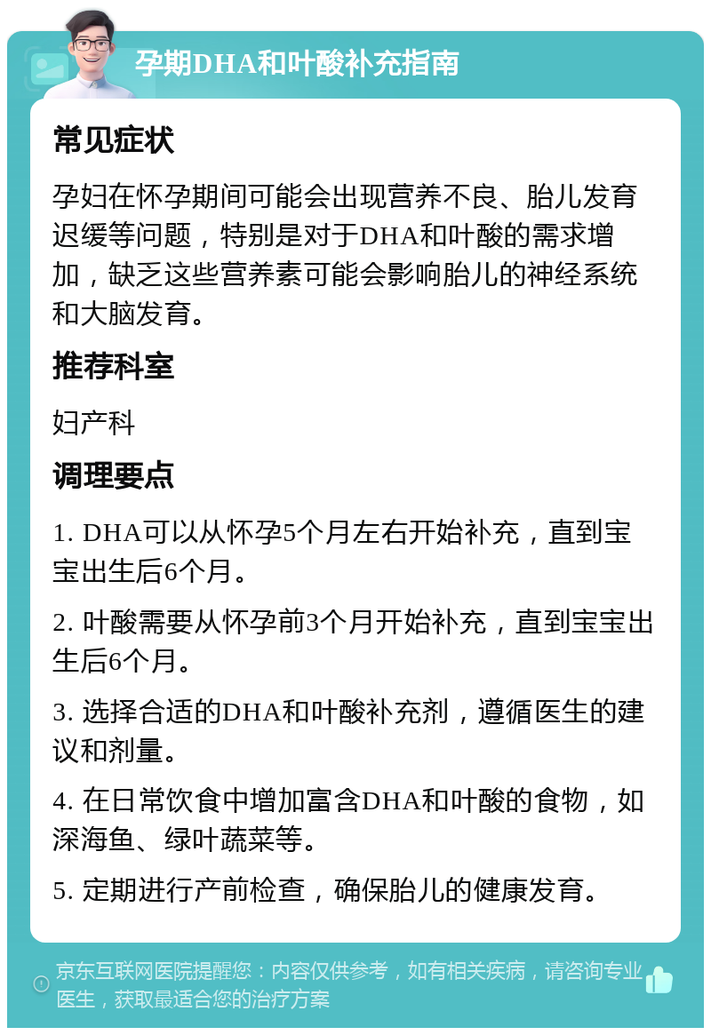 孕期DHA和叶酸补充指南 常见症状 孕妇在怀孕期间可能会出现营养不良、胎儿发育迟缓等问题，特别是对于DHA和叶酸的需求增加，缺乏这些营养素可能会影响胎儿的神经系统和大脑发育。 推荐科室 妇产科 调理要点 1. DHA可以从怀孕5个月左右开始补充，直到宝宝出生后6个月。 2. 叶酸需要从怀孕前3个月开始补充，直到宝宝出生后6个月。 3. 选择合适的DHA和叶酸补充剂，遵循医生的建议和剂量。 4. 在日常饮食中增加富含DHA和叶酸的食物，如深海鱼、绿叶蔬菜等。 5. 定期进行产前检查，确保胎儿的健康发育。