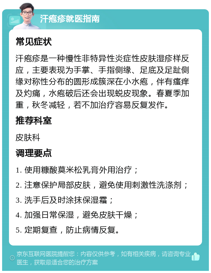 汗疱疹就医指南 常见症状 汗疱疹是一种慢性非特异性炎症性皮肤湿疹样反应，主要表现为手掌、手指侧缘、足底及足趾侧缘对称性分布的圆形成簇深在小水疱，伴有瘙痒及灼痛，水疱破后还会出现蜕皮现象。春夏季加重，秋冬减轻，若不加治疗容易反复发作。 推荐科室 皮肤科 调理要点 1. 使用糠酸莫米松乳膏外用治疗； 2. 注意保护局部皮肤，避免使用刺激性洗涤剂； 3. 洗手后及时涂抹保湿霜； 4. 加强日常保湿，避免皮肤干燥； 5. 定期复查，防止病情反复。