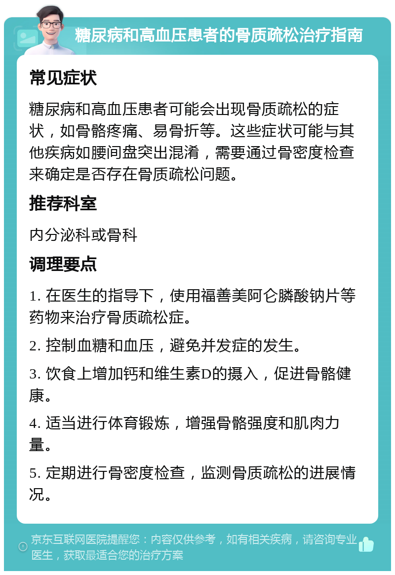 糖尿病和高血压患者的骨质疏松治疗指南 常见症状 糖尿病和高血压患者可能会出现骨质疏松的症状，如骨骼疼痛、易骨折等。这些症状可能与其他疾病如腰间盘突出混淆，需要通过骨密度检查来确定是否存在骨质疏松问题。 推荐科室 内分泌科或骨科 调理要点 1. 在医生的指导下，使用福善美阿仑膦酸钠片等药物来治疗骨质疏松症。 2. 控制血糖和血压，避免并发症的发生。 3. 饮食上增加钙和维生素D的摄入，促进骨骼健康。 4. 适当进行体育锻炼，增强骨骼强度和肌肉力量。 5. 定期进行骨密度检查，监测骨质疏松的进展情况。