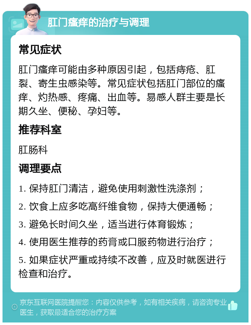 肛门瘙痒的治疗与调理 常见症状 肛门瘙痒可能由多种原因引起，包括痔疮、肛裂、寄生虫感染等。常见症状包括肛门部位的瘙痒、灼热感、疼痛、出血等。易感人群主要是长期久坐、便秘、孕妇等。 推荐科室 肛肠科 调理要点 1. 保持肛门清洁，避免使用刺激性洗涤剂； 2. 饮食上应多吃高纤维食物，保持大便通畅； 3. 避免长时间久坐，适当进行体育锻炼； 4. 使用医生推荐的药膏或口服药物进行治疗； 5. 如果症状严重或持续不改善，应及时就医进行检查和治疗。