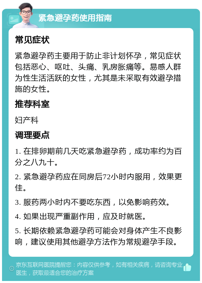 紧急避孕药使用指南 常见症状 紧急避孕药主要用于防止非计划怀孕，常见症状包括恶心、呕吐、头痛、乳房胀痛等。易感人群为性生活活跃的女性，尤其是未采取有效避孕措施的女性。 推荐科室 妇产科 调理要点 1. 在排卵期前几天吃紧急避孕药，成功率约为百分之八九十。 2. 紧急避孕药应在同房后72小时内服用，效果更佳。 3. 服药两小时内不要吃东西，以免影响药效。 4. 如果出现严重副作用，应及时就医。 5. 长期依赖紧急避孕药可能会对身体产生不良影响，建议使用其他避孕方法作为常规避孕手段。