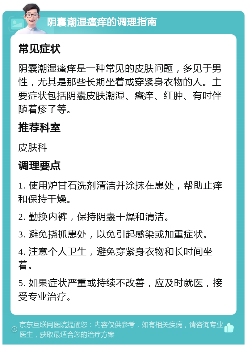 阴囊潮湿瘙痒的调理指南 常见症状 阴囊潮湿瘙痒是一种常见的皮肤问题，多见于男性，尤其是那些长期坐着或穿紧身衣物的人。主要症状包括阴囊皮肤潮湿、瘙痒、红肿、有时伴随着疹子等。 推荐科室 皮肤科 调理要点 1. 使用炉甘石洗剂清洁并涂抹在患处，帮助止痒和保持干燥。 2. 勤换内裤，保持阴囊干燥和清洁。 3. 避免挠抓患处，以免引起感染或加重症状。 4. 注意个人卫生，避免穿紧身衣物和长时间坐着。 5. 如果症状严重或持续不改善，应及时就医，接受专业治疗。