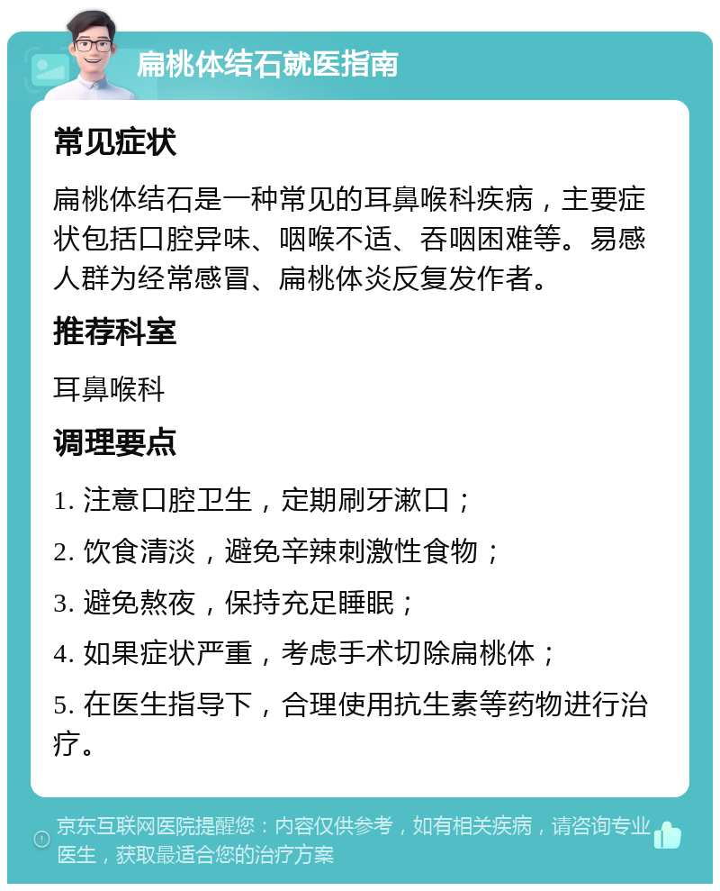 扁桃体结石就医指南 常见症状 扁桃体结石是一种常见的耳鼻喉科疾病，主要症状包括口腔异味、咽喉不适、吞咽困难等。易感人群为经常感冒、扁桃体炎反复发作者。 推荐科室 耳鼻喉科 调理要点 1. 注意口腔卫生，定期刷牙漱口； 2. 饮食清淡，避免辛辣刺激性食物； 3. 避免熬夜，保持充足睡眠； 4. 如果症状严重，考虑手术切除扁桃体； 5. 在医生指导下，合理使用抗生素等药物进行治疗。