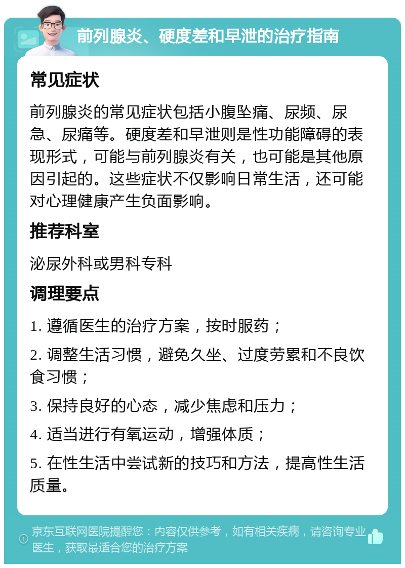 前列腺炎、硬度差和早泄的治疗指南 常见症状 前列腺炎的常见症状包括小腹坠痛、尿频、尿急、尿痛等。硬度差和早泄则是性功能障碍的表现形式，可能与前列腺炎有关，也可能是其他原因引起的。这些症状不仅影响日常生活，还可能对心理健康产生负面影响。 推荐科室 泌尿外科或男科专科 调理要点 1. 遵循医生的治疗方案，按时服药； 2. 调整生活习惯，避免久坐、过度劳累和不良饮食习惯； 3. 保持良好的心态，减少焦虑和压力； 4. 适当进行有氧运动，增强体质； 5. 在性生活中尝试新的技巧和方法，提高性生活质量。