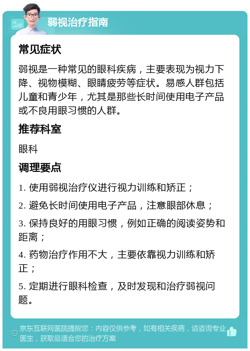 弱视治疗指南 常见症状 弱视是一种常见的眼科疾病，主要表现为视力下降、视物模糊、眼睛疲劳等症状。易感人群包括儿童和青少年，尤其是那些长时间使用电子产品或不良用眼习惯的人群。 推荐科室 眼科 调理要点 1. 使用弱视治疗仪进行视力训练和矫正； 2. 避免长时间使用电子产品，注意眼部休息； 3. 保持良好的用眼习惯，例如正确的阅读姿势和距离； 4. 药物治疗作用不大，主要依靠视力训练和矫正； 5. 定期进行眼科检查，及时发现和治疗弱视问题。