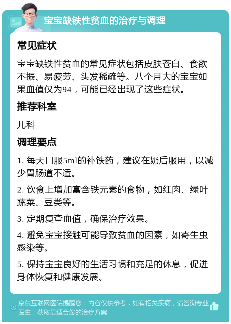 宝宝缺铁性贫血的治疗与调理 常见症状 宝宝缺铁性贫血的常见症状包括皮肤苍白、食欲不振、易疲劳、头发稀疏等。八个月大的宝宝如果血值仅为94，可能已经出现了这些症状。 推荐科室 儿科 调理要点 1. 每天口服5ml的补铁药，建议在奶后服用，以减少胃肠道不适。 2. 饮食上增加富含铁元素的食物，如红肉、绿叶蔬菜、豆类等。 3. 定期复查血值，确保治疗效果。 4. 避免宝宝接触可能导致贫血的因素，如寄生虫感染等。 5. 保持宝宝良好的生活习惯和充足的休息，促进身体恢复和健康发展。