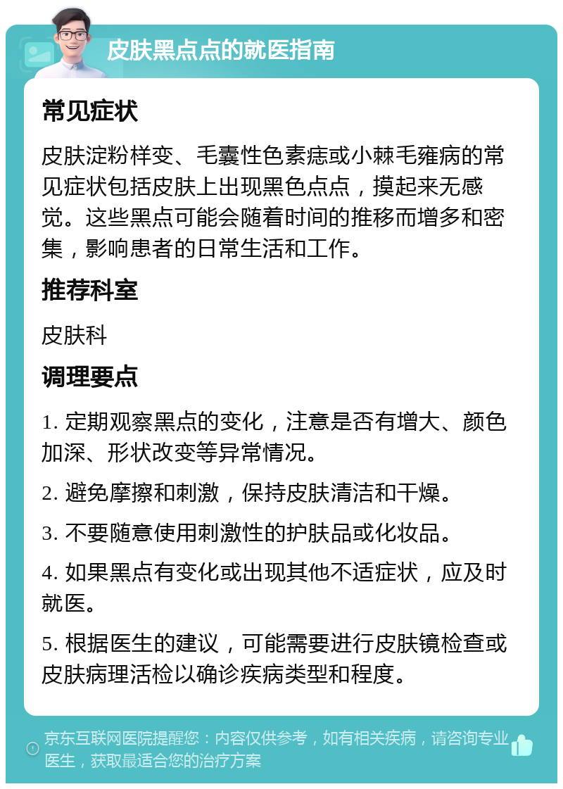 皮肤黑点点的就医指南 常见症状 皮肤淀粉样变、毛囊性色素痣或小棘毛雍病的常见症状包括皮肤上出现黑色点点，摸起来无感觉。这些黑点可能会随着时间的推移而增多和密集，影响患者的日常生活和工作。 推荐科室 皮肤科 调理要点 1. 定期观察黑点的变化，注意是否有增大、颜色加深、形状改变等异常情况。 2. 避免摩擦和刺激，保持皮肤清洁和干燥。 3. 不要随意使用刺激性的护肤品或化妆品。 4. 如果黑点有变化或出现其他不适症状，应及时就医。 5. 根据医生的建议，可能需要进行皮肤镜检查或皮肤病理活检以确诊疾病类型和程度。