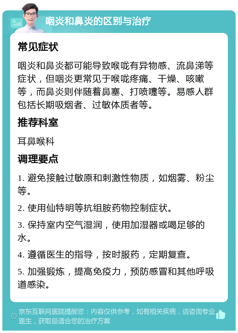 咽炎和鼻炎的区别与治疗 常见症状 咽炎和鼻炎都可能导致喉咙有异物感、流鼻涕等症状，但咽炎更常见于喉咙疼痛、干燥、咳嗽等，而鼻炎则伴随着鼻塞、打喷嚏等。易感人群包括长期吸烟者、过敏体质者等。 推荐科室 耳鼻喉科 调理要点 1. 避免接触过敏原和刺激性物质，如烟雾、粉尘等。 2. 使用仙特明等抗组胺药物控制症状。 3. 保持室内空气湿润，使用加湿器或喝足够的水。 4. 遵循医生的指导，按时服药，定期复查。 5. 加强锻炼，提高免疫力，预防感冒和其他呼吸道感染。