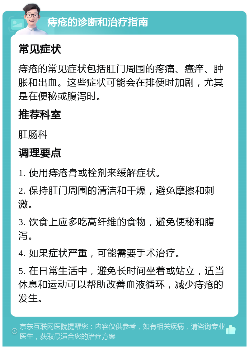 痔疮的诊断和治疗指南 常见症状 痔疮的常见症状包括肛门周围的疼痛、瘙痒、肿胀和出血。这些症状可能会在排便时加剧，尤其是在便秘或腹泻时。 推荐科室 肛肠科 调理要点 1. 使用痔疮膏或栓剂来缓解症状。 2. 保持肛门周围的清洁和干燥，避免摩擦和刺激。 3. 饮食上应多吃高纤维的食物，避免便秘和腹泻。 4. 如果症状严重，可能需要手术治疗。 5. 在日常生活中，避免长时间坐着或站立，适当休息和运动可以帮助改善血液循环，减少痔疮的发生。