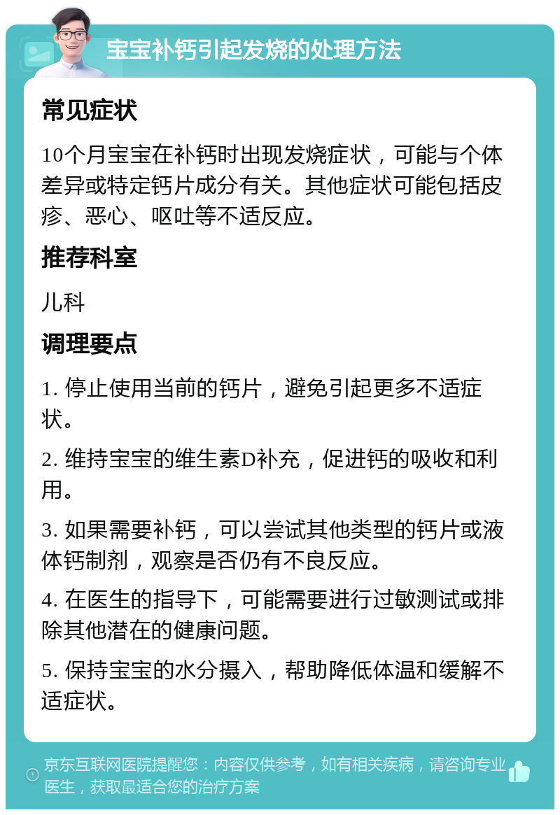 宝宝补钙引起发烧的处理方法 常见症状 10个月宝宝在补钙时出现发烧症状，可能与个体差异或特定钙片成分有关。其他症状可能包括皮疹、恶心、呕吐等不适反应。 推荐科室 儿科 调理要点 1. 停止使用当前的钙片，避免引起更多不适症状。 2. 维持宝宝的维生素D补充，促进钙的吸收和利用。 3. 如果需要补钙，可以尝试其他类型的钙片或液体钙制剂，观察是否仍有不良反应。 4. 在医生的指导下，可能需要进行过敏测试或排除其他潜在的健康问题。 5. 保持宝宝的水分摄入，帮助降低体温和缓解不适症状。