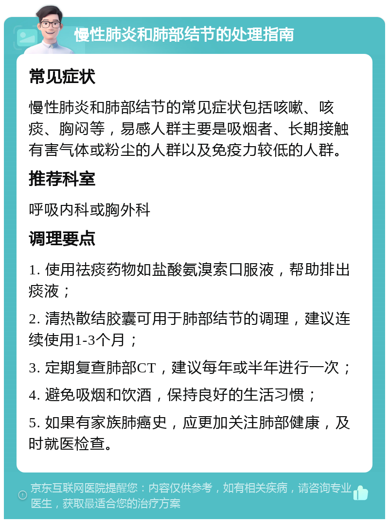 慢性肺炎和肺部结节的处理指南 常见症状 慢性肺炎和肺部结节的常见症状包括咳嗽、咳痰、胸闷等，易感人群主要是吸烟者、长期接触有害气体或粉尘的人群以及免疫力较低的人群。 推荐科室 呼吸内科或胸外科 调理要点 1. 使用祛痰药物如盐酸氨溴索口服液，帮助排出痰液； 2. 清热散结胶囊可用于肺部结节的调理，建议连续使用1-3个月； 3. 定期复查肺部CT，建议每年或半年进行一次； 4. 避免吸烟和饮酒，保持良好的生活习惯； 5. 如果有家族肺癌史，应更加关注肺部健康，及时就医检查。