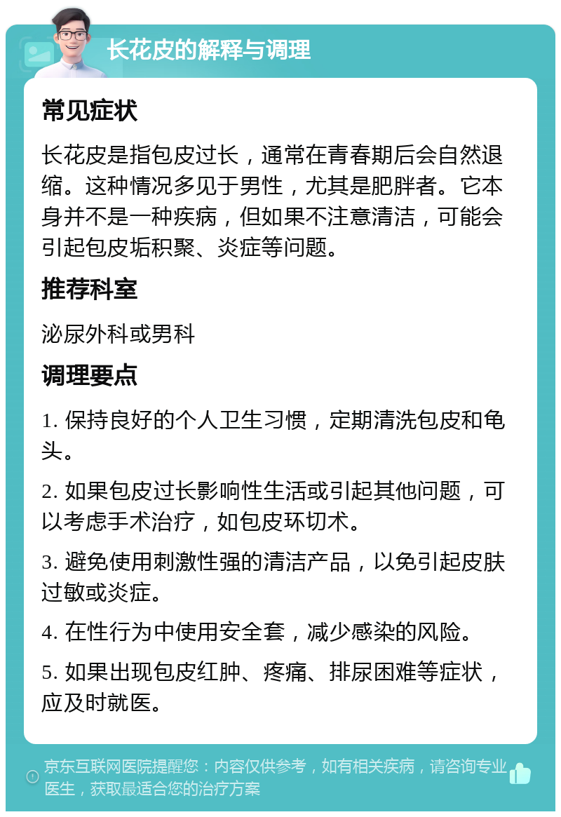 长花皮的解释与调理 常见症状 长花皮是指包皮过长，通常在青春期后会自然退缩。这种情况多见于男性，尤其是肥胖者。它本身并不是一种疾病，但如果不注意清洁，可能会引起包皮垢积聚、炎症等问题。 推荐科室 泌尿外科或男科 调理要点 1. 保持良好的个人卫生习惯，定期清洗包皮和龟头。 2. 如果包皮过长影响性生活或引起其他问题，可以考虑手术治疗，如包皮环切术。 3. 避免使用刺激性强的清洁产品，以免引起皮肤过敏或炎症。 4. 在性行为中使用安全套，减少感染的风险。 5. 如果出现包皮红肿、疼痛、排尿困难等症状，应及时就医。