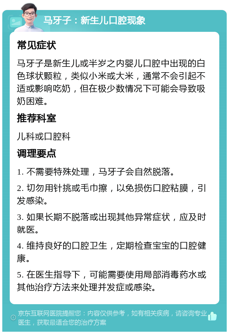 马牙子：新生儿口腔现象 常见症状 马牙子是新生儿或半岁之内婴儿口腔中出现的白色球状颗粒，类似小米或大米，通常不会引起不适或影响吃奶，但在极少数情况下可能会导致吸奶困难。 推荐科室 儿科或口腔科 调理要点 1. 不需要特殊处理，马牙子会自然脱落。 2. 切勿用针挑或毛巾擦，以免损伤口腔粘膜，引发感染。 3. 如果长期不脱落或出现其他异常症状，应及时就医。 4. 维持良好的口腔卫生，定期检查宝宝的口腔健康。 5. 在医生指导下，可能需要使用局部消毒药水或其他治疗方法来处理并发症或感染。