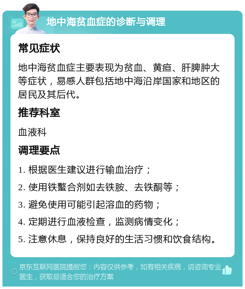 地中海贫血症的诊断与调理 常见症状 地中海贫血症主要表现为贫血、黄疸、肝脾肿大等症状，易感人群包括地中海沿岸国家和地区的居民及其后代。 推荐科室 血液科 调理要点 1. 根据医生建议进行输血治疗； 2. 使用铁螯合剂如去铁胺、去铁酮等； 3. 避免使用可能引起溶血的药物； 4. 定期进行血液检查，监测病情变化； 5. 注意休息，保持良好的生活习惯和饮食结构。