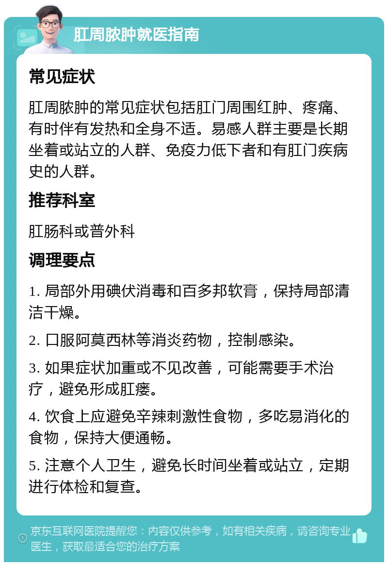 肛周脓肿就医指南 常见症状 肛周脓肿的常见症状包括肛门周围红肿、疼痛、有时伴有发热和全身不适。易感人群主要是长期坐着或站立的人群、免疫力低下者和有肛门疾病史的人群。 推荐科室 肛肠科或普外科 调理要点 1. 局部外用碘伏消毒和百多邦软膏，保持局部清洁干燥。 2. 口服阿莫西林等消炎药物，控制感染。 3. 如果症状加重或不见改善，可能需要手术治疗，避免形成肛瘘。 4. 饮食上应避免辛辣刺激性食物，多吃易消化的食物，保持大便通畅。 5. 注意个人卫生，避免长时间坐着或站立，定期进行体检和复查。