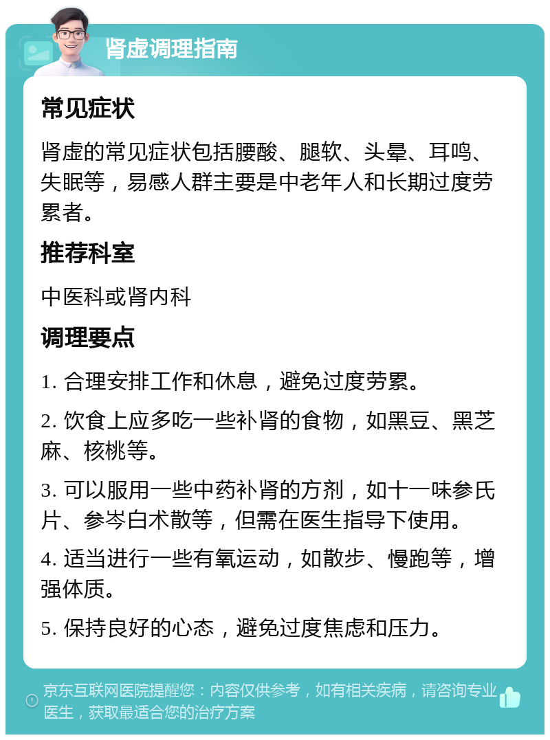 肾虚调理指南 常见症状 肾虚的常见症状包括腰酸、腿软、头晕、耳鸣、失眠等，易感人群主要是中老年人和长期过度劳累者。 推荐科室 中医科或肾内科 调理要点 1. 合理安排工作和休息，避免过度劳累。 2. 饮食上应多吃一些补肾的食物，如黑豆、黑芝麻、核桃等。 3. 可以服用一些中药补肾的方剂，如十一味参氏片、参岑白术散等，但需在医生指导下使用。 4. 适当进行一些有氧运动，如散步、慢跑等，增强体质。 5. 保持良好的心态，避免过度焦虑和压力。