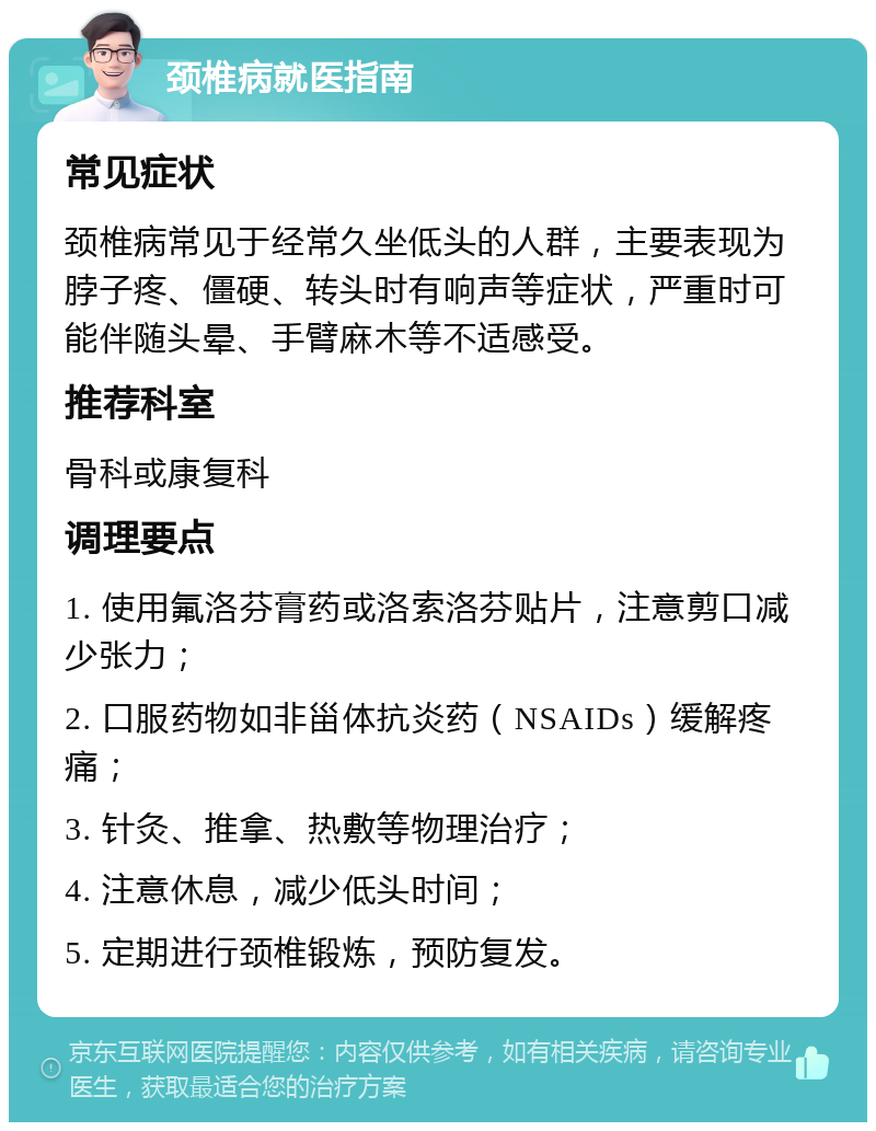 颈椎病就医指南 常见症状 颈椎病常见于经常久坐低头的人群，主要表现为脖子疼、僵硬、转头时有响声等症状，严重时可能伴随头晕、手臂麻木等不适感受。 推荐科室 骨科或康复科 调理要点 1. 使用氟洛芬膏药或洛索洛芬贴片，注意剪口减少张力； 2. 口服药物如非甾体抗炎药（NSAIDs）缓解疼痛； 3. 针灸、推拿、热敷等物理治疗； 4. 注意休息，减少低头时间； 5. 定期进行颈椎锻炼，预防复发。