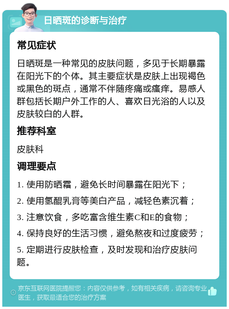 日晒斑的诊断与治疗 常见症状 日晒斑是一种常见的皮肤问题，多见于长期暴露在阳光下的个体。其主要症状是皮肤上出现褐色或黑色的斑点，通常不伴随疼痛或瘙痒。易感人群包括长期户外工作的人、喜欢日光浴的人以及皮肤较白的人群。 推荐科室 皮肤科 调理要点 1. 使用防晒霜，避免长时间暴露在阳光下； 2. 使用氢醌乳膏等美白产品，减轻色素沉着； 3. 注意饮食，多吃富含维生素C和E的食物； 4. 保持良好的生活习惯，避免熬夜和过度疲劳； 5. 定期进行皮肤检查，及时发现和治疗皮肤问题。