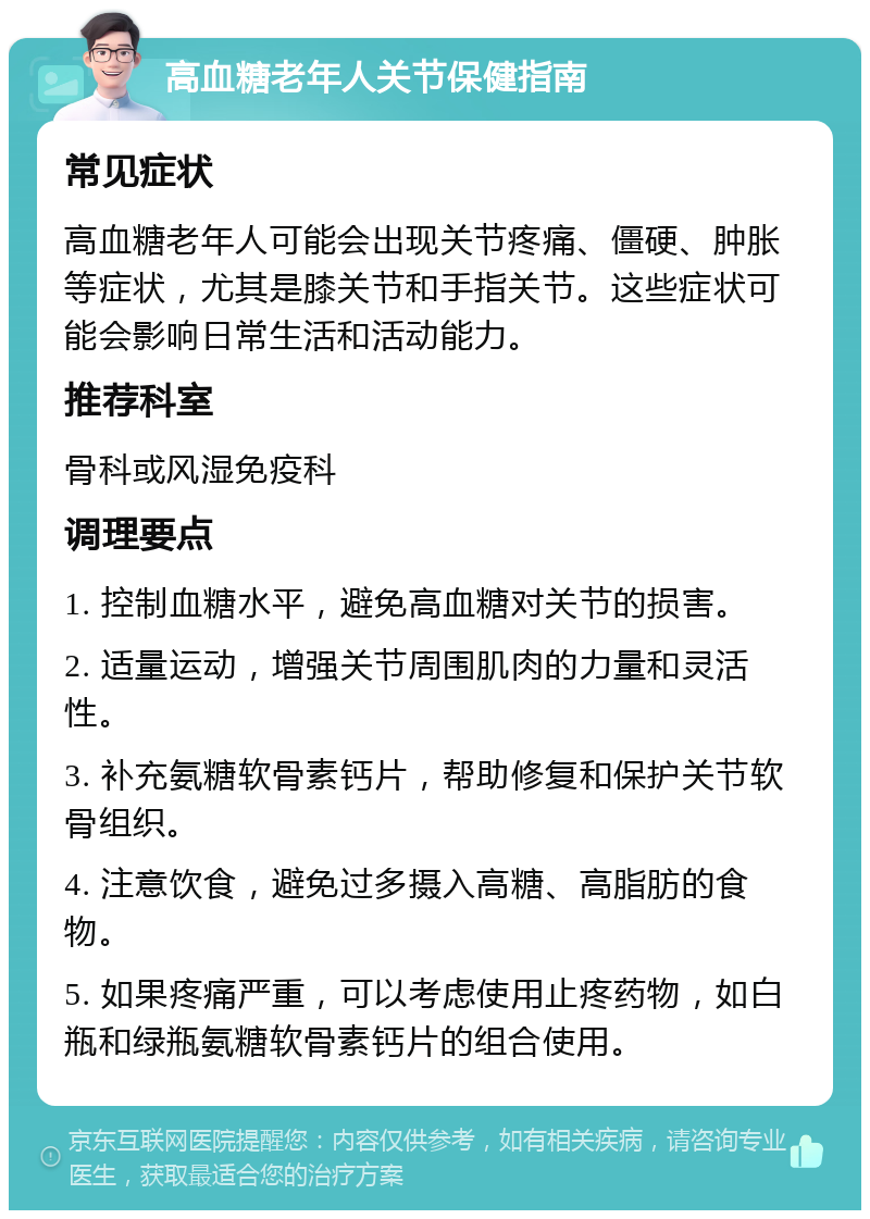 高血糖老年人关节保健指南 常见症状 高血糖老年人可能会出现关节疼痛、僵硬、肿胀等症状，尤其是膝关节和手指关节。这些症状可能会影响日常生活和活动能力。 推荐科室 骨科或风湿免疫科 调理要点 1. 控制血糖水平，避免高血糖对关节的损害。 2. 适量运动，增强关节周围肌肉的力量和灵活性。 3. 补充氨糖软骨素钙片，帮助修复和保护关节软骨组织。 4. 注意饮食，避免过多摄入高糖、高脂肪的食物。 5. 如果疼痛严重，可以考虑使用止疼药物，如白瓶和绿瓶氨糖软骨素钙片的组合使用。