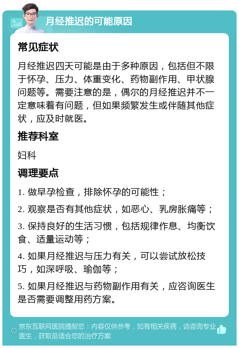 月经推迟的可能原因 常见症状 月经推迟四天可能是由于多种原因，包括但不限于怀孕、压力、体重变化、药物副作用、甲状腺问题等。需要注意的是，偶尔的月经推迟并不一定意味着有问题，但如果频繁发生或伴随其他症状，应及时就医。 推荐科室 妇科 调理要点 1. 做早孕检查，排除怀孕的可能性； 2. 观察是否有其他症状，如恶心、乳房胀痛等； 3. 保持良好的生活习惯，包括规律作息、均衡饮食、适量运动等； 4. 如果月经推迟与压力有关，可以尝试放松技巧，如深呼吸、瑜伽等； 5. 如果月经推迟与药物副作用有关，应咨询医生是否需要调整用药方案。