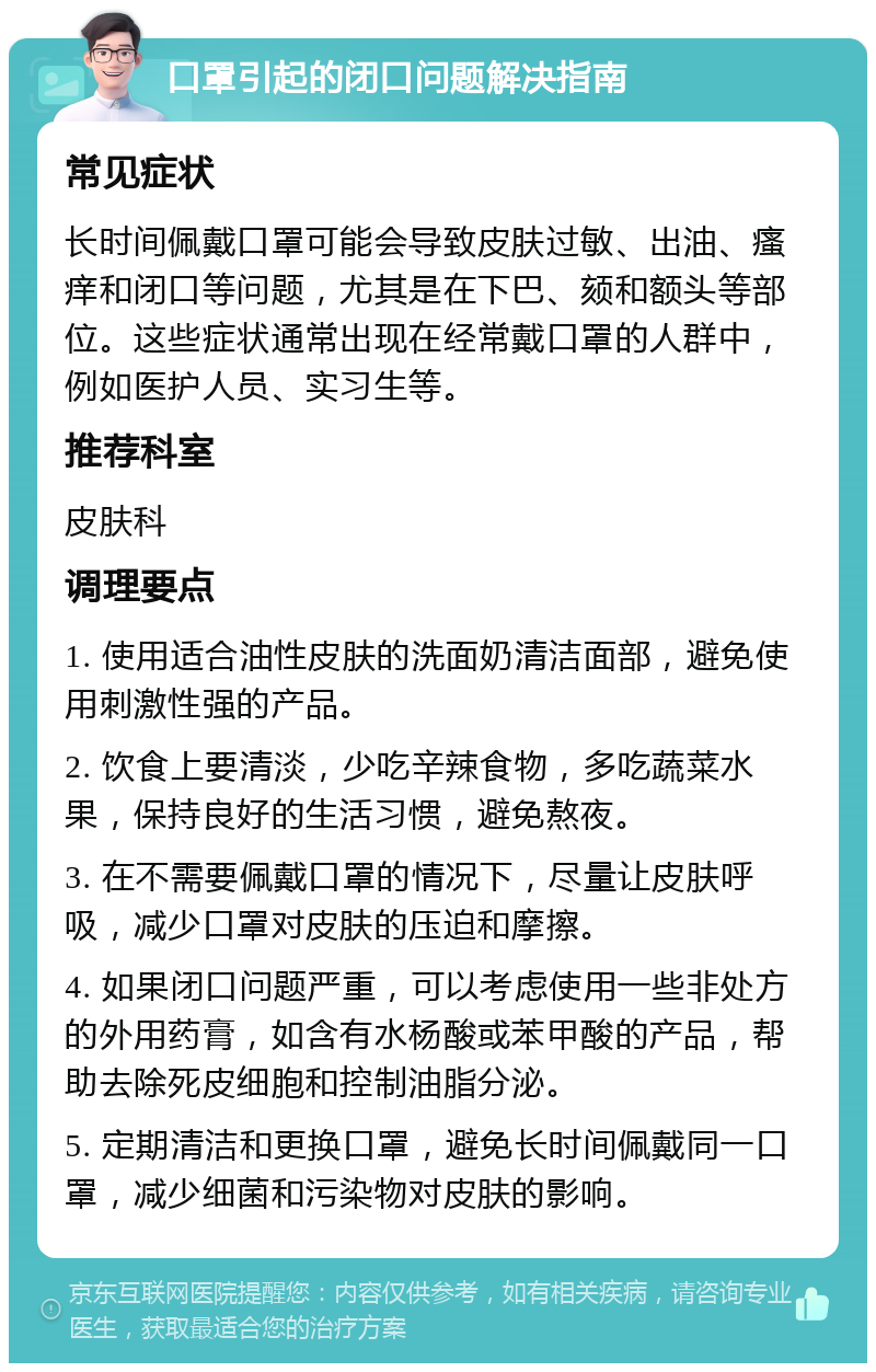 口罩引起的闭口问题解决指南 常见症状 长时间佩戴口罩可能会导致皮肤过敏、出油、瘙痒和闭口等问题，尤其是在下巴、颏和额头等部位。这些症状通常出现在经常戴口罩的人群中，例如医护人员、实习生等。 推荐科室 皮肤科 调理要点 1. 使用适合油性皮肤的洗面奶清洁面部，避免使用刺激性强的产品。 2. 饮食上要清淡，少吃辛辣食物，多吃蔬菜水果，保持良好的生活习惯，避免熬夜。 3. 在不需要佩戴口罩的情况下，尽量让皮肤呼吸，减少口罩对皮肤的压迫和摩擦。 4. 如果闭口问题严重，可以考虑使用一些非处方的外用药膏，如含有水杨酸或苯甲酸的产品，帮助去除死皮细胞和控制油脂分泌。 5. 定期清洁和更换口罩，避免长时间佩戴同一口罩，减少细菌和污染物对皮肤的影响。