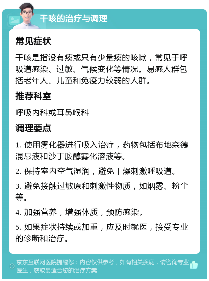 干咳的治疗与调理 常见症状 干咳是指没有痰或只有少量痰的咳嗽，常见于呼吸道感染、过敏、气候变化等情况。易感人群包括老年人、儿童和免疫力较弱的人群。 推荐科室 呼吸内科或耳鼻喉科 调理要点 1. 使用雾化器进行吸入治疗，药物包括布地奈德混悬液和沙丁胺醇雾化溶液等。 2. 保持室内空气湿润，避免干燥刺激呼吸道。 3. 避免接触过敏原和刺激性物质，如烟雾、粉尘等。 4. 加强营养，增强体质，预防感染。 5. 如果症状持续或加重，应及时就医，接受专业的诊断和治疗。