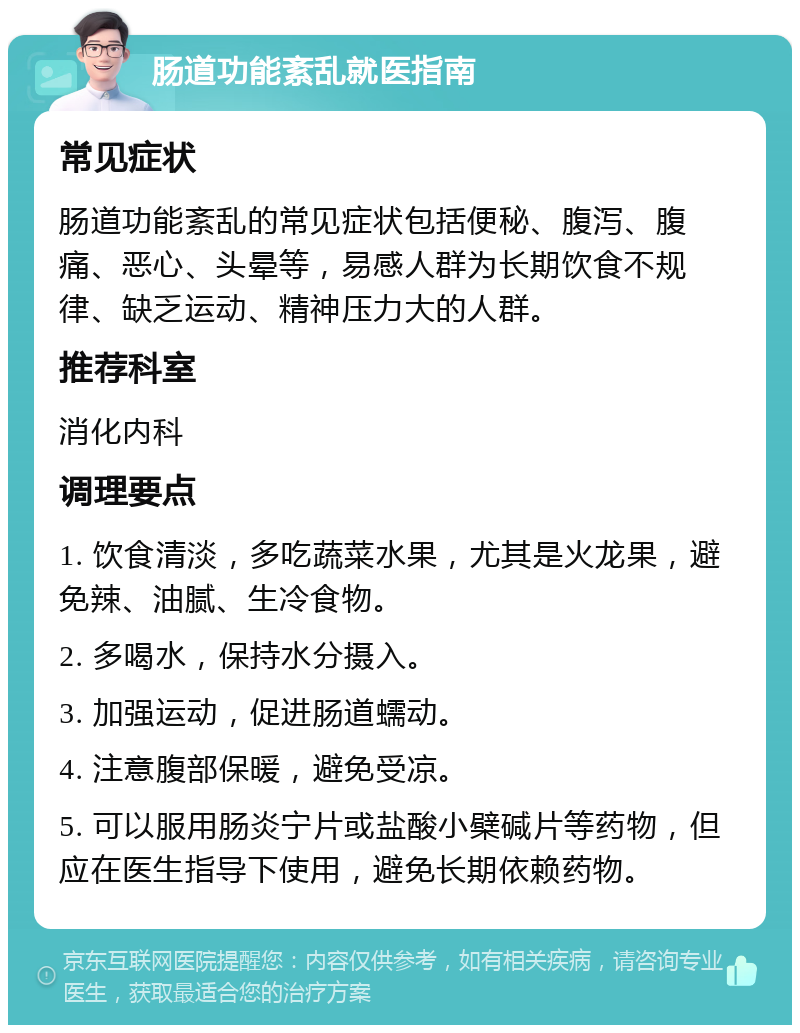 肠道功能紊乱就医指南 常见症状 肠道功能紊乱的常见症状包括便秘、腹泻、腹痛、恶心、头晕等，易感人群为长期饮食不规律、缺乏运动、精神压力大的人群。 推荐科室 消化内科 调理要点 1. 饮食清淡，多吃蔬菜水果，尤其是火龙果，避免辣、油腻、生冷食物。 2. 多喝水，保持水分摄入。 3. 加强运动，促进肠道蠕动。 4. 注意腹部保暖，避免受凉。 5. 可以服用肠炎宁片或盐酸小檗碱片等药物，但应在医生指导下使用，避免长期依赖药物。