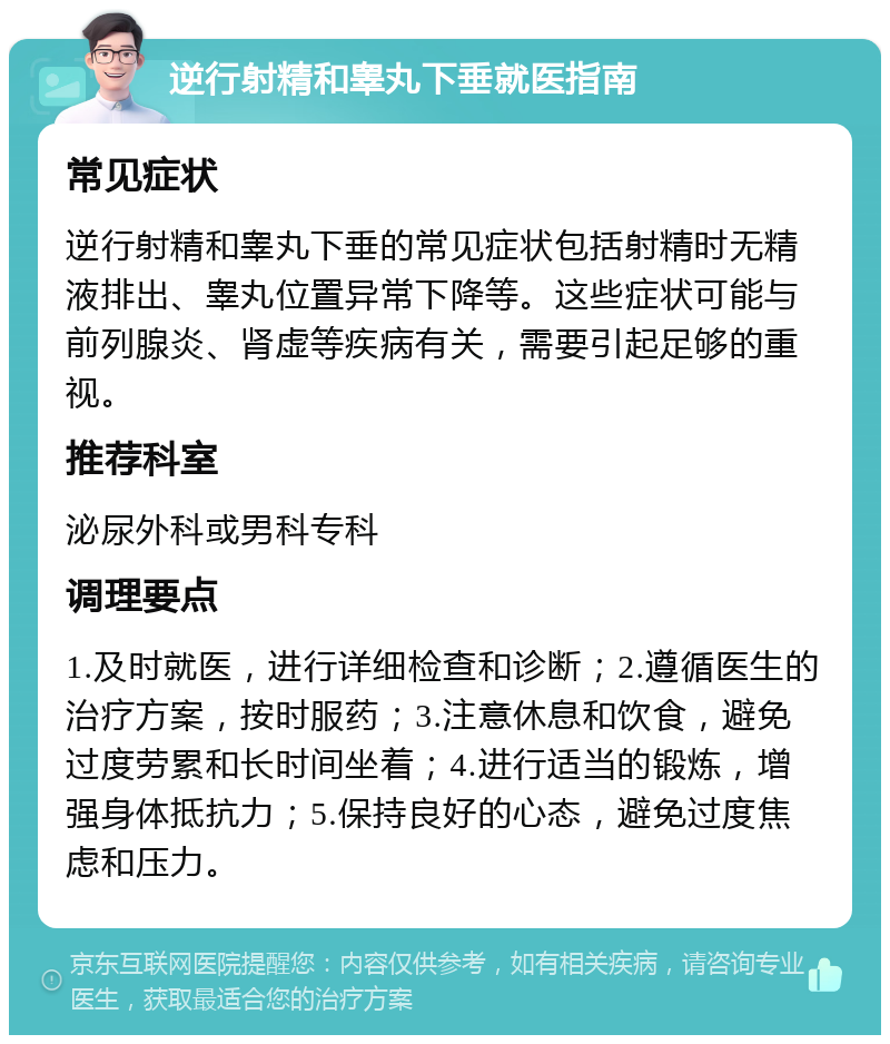 逆行射精和睾丸下垂就医指南 常见症状 逆行射精和睾丸下垂的常见症状包括射精时无精液排出、睾丸位置异常下降等。这些症状可能与前列腺炎、肾虚等疾病有关，需要引起足够的重视。 推荐科室 泌尿外科或男科专科 调理要点 1.及时就医，进行详细检查和诊断；2.遵循医生的治疗方案，按时服药；3.注意休息和饮食，避免过度劳累和长时间坐着；4.进行适当的锻炼，增强身体抵抗力；5.保持良好的心态，避免过度焦虑和压力。